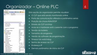 6
Curso de automação utilizando o CLP Haiwell - Aula 6
Organizador – Online PLC
Esta opção do organizador permite visualizar:
 O CLP que está sendo monitorado online
 Porta de comunicação utilizada e parâmetros seriais
 Posição da chave RUN/STOP
 Estado do CLP run/stop
 Avisa se o hardware está coerente com o programa
 Tensão da bateria
 Tamanho do programa
 Versão do software de programação
 Timeout do watchdog
 Senha de acesso ao CLP
 Endereço IP
 Demais parâmetros de status do CLP
 