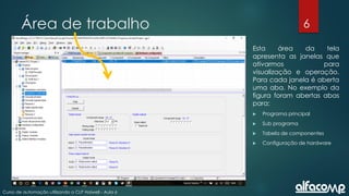 6
Curso de automação utilizando o CLP Haiwell - Aula 6
Área de trabalho
Esta área da tela
apresenta as janelas que
ativarmos para
visualização e operação.
Para cada janela é aberta
uma aba. No exemplo da
figura foram abertas abas
para:
 Programa principal
 Sub programa
 Tabela de componentes
 Configuração de hardware
 
