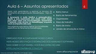 6
Curso de automação utilizando o CLP Haiwell - Aula 6
Aula 6 – Assuntos apresentados
www.alfacomp.ind.br
 Barra menus
 Barra de ferramentas
 Organizador
 Área de trabalho
 Barra de status
 Janela de simulação e status
Nesta aula aprendemos a explorar os recursos da
ferramenta de programação HaiwellHappy. Veja ao
lado.
A ferramenta é muito intuitiva e autoexplicativa.
Repita a aula explorando sem medo cada objeto
para saber sobre suas funcionalidades. Experimente
ir testando cada recurso no HaiwellHappy enquanto
você acompanha esta aula.
Nas próximas aula iremos treinar funcionalidades
específicas da ferramenta HaiwellHappy.
OBRIGADO POR ACOMPANHAR NOSSO CURSO!
VISITE NOSSO SITE E FAÇA O DOWNLOAD DOS MANUAIS E SOFTWARES.
TUDO SOBRE O CLP HAIWELL VOCÊ ENCONTRA NO LINK:
HTTPS://ALFACOMPBRASIL.COM/CLP/
 