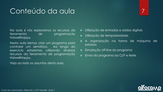 7
Curso de automação utilizando o CLP Haiwell - Aula 7
Conteúdo da aula
Na aula 6 nós exploramos os recursos da
ferramenta de programação
HaiwellHappy.
Nesta aula iremos criar um programa para
controlar um semáforo. Ao longo do
exercício estaremos utilizando diversos
recursos da ferramenta de programação
HaiwellHappy.
Veja ao lado os assuntos desta aula.
 Utilização de entradas e saídas digitais
 Utilização de temporizadores
 A organização na forma de máquina de
estados
 Simulação off-line do programa
 Envio do programa ao CLP e teste
 