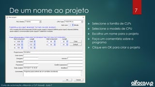 7
Curso de automação utilizando o CLP Haiwell - Aula 7
De um nome ao projeto
 Selecione a família de CLPs
 Selecione o modelo de CPU
 Escolha um nome para o projeto
 Faça um comentário sobre o
programa
 Clique em OK para criar o projeto
 