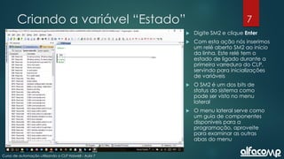 7
Curso de automação utilizando o CLP Haiwell - Aula 7
Criando a variável “Estado”
 Digite SM2 e clique Enter
 Com esta ação nós inserimos
um relé aberto SM2 ao início
da linha. Este relé tem o
estado de ligado durante a
primeira varredura do CLP,
servindo para inicializações
de variáveis
 O SM2 é um dos bits de
status do sistema como
pode ser visto no menu
lateral
 O menu lateral serve como
um guia de componentes
disponíveis para a
programação, aproveite
para examinar as outras
abas do menu
 