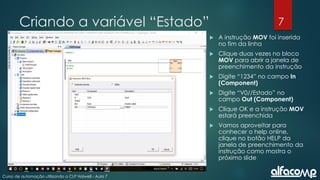7
Curso de automação utilizando o CLP Haiwell - Aula 7
Criando a variável “Estado”
 A instrução MOV foi inserida
no fim da linha
 Clique duas vezes no bloco
MOV para abrir a janela de
preenchimento da instrução
 Digite “1234” no campo In
(Component)
 Digite “V0//Estado” no
campo Out (Component)
 Clique OK e a instrução MOV
estará preenchida
 Vamos aproveitar para
conhecer o help online,
clique no botão HELP da
janela de preenchimento da
instrução como mostra o
próximo slide
 