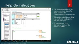 7
Curso de automação utilizando o CLP Haiwell - Aula 7
Help de instruções
 Clicando sobre blocos de
instruções duas vezes, faz
abrir a janela de
preenchimento da instrução
 Clicando no botão de Help
faz mostrar a ajuda para
aquela instrução
 O exemplo ao lado
apresenta a ajuda da
instrução MOV
 