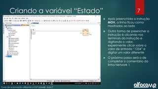 7
Curso de automação utilizando o CLP Haiwell - Aula 7
Criando a variável “Estado”
 Após preenchida a instrução
MOV, a linha ficou como
mostrados ao lado
 Outra forma de preencher a
instrução é clicando nos
terminais da instrução e
digitando o valor,
experimente clicar sobre o
valor de entrada “1234” e
digitar um valor diferente
 O próximo passo será o de
completar o comentário da
linha Network 1
 