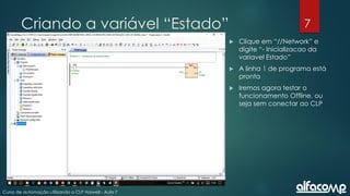 7
Curso de automação utilizando o CLP Haiwell - Aula 7
Criando a variável “Estado”
 Clique em “//Network” e
digite “- Inicializacao da
variavel Estado”
 A linha 1 de programa está
pronta
 Iremos agora testar o
funcionamento Offline, ou
seja sem conectar ao CLP
 