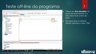 7
Curso de automação utilizando o CLP Haiwell - Aula 7
Teste off-line do programa
 Clique em Run simulator na
barra de ferramentas e a
tela deve ficar como ao
lado
 Perceba que a variável
Estado assumiu o valor 1234
 