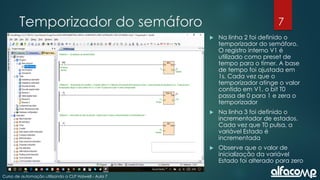 7
Curso de automação utilizando o CLP Haiwell - Aula 7
Temporizador do semáforo
 Na linha 2 foi definido o
temporizador do semáforo.
O registro interno V1 é
utilizado como preset de
tempo para o timer. A base
de tempo foi ajustada em
1s. Cada vez que o
temporizador atinge o valor
contido em V1, o bit T0
passa de 0 para 1 e zera o
temporizador
 Na linha 3 foi definido o
incrementador de estados.
Cada vez que T0 pulsa, a
variável Estado é
incrementada
 Observe que o valor de
inicialização da variável
Estado foi alterado para zero
 