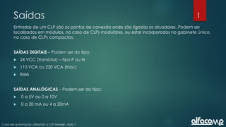 1
Curso de automação utilizando o CLP Haiwell - Aula 1
Saídas
Entradas de um CLP são os pontos de conexão onde são ligados os atuadores. Podem ser
localizados em módulos, no caso de CLPs modulares, ou estar incorporados no gabinete único,
no caso de CLPs compactos.
SAÍDAS DIGITAIS – Podem ser do tipo:
 24 VCC (transistor) – tipo P ou N
 110 VCA ou 220 VCA (triac)
 Relé
SAÍDAS ANALÓGICAS – Podem ser do tipo:
 0 a 5V ou 0 a 10V
 0 a 20 mA ou 4 a 20mA
 