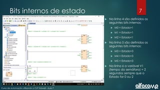 7
Curso de automação utilizando o CLP Haiwell - Aula 7
Bits internos de estado
 Na linha 4 são definidos os
seguintes bits internos:
 M0 = Estado>1
 M1 = Estado=1
 M2 = Estado<1
 Na linha 5 são definidos os
seguintes bits internos:
 M3 = Estado>3
 M4 = Estado=3
 M5 = Estado<3
 Na linha 6 a variável V1
(tempo do semáforo) = 2
segundos sempre que o
Estado for 0 ou 2
 