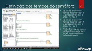 7
Curso de automação utilizando o CLP Haiwell - Aula 7
Definição dos tempos do semáforo
 Na linha 6 a variável V1
(tempo do semáforo) = 2
segundos sempre que o
Estado for 0 ou 2
 Na linha 7 a variável V1
(tempo do semáforo) = 4
segundos sempre que o
Estado for 1 ou 3
 A linha 8 serve para fazer a
variável Estado pular de 3
para 0 e assim reiniciar o
ciclo do semáforo
 