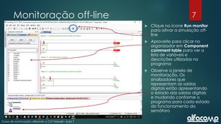 7
Curso de automação utilizando o CLP Haiwell - Aula 7
Monitoração off-line
 Clique no ícone Run monitor
para ativar a simulação off-
line
 Aproveite para clicar no
organizador em Component
comment table para ver a
lista de variáveis e
descrições utilizadas no
programa
 Observe a janela de
monitoração. Os
sinalizadores que
representam as saídas
digitais estão apresentando
o estado das saídas digitais
e mudando conforme o
programa para cada estado
do funcionamento do
semáforo
 