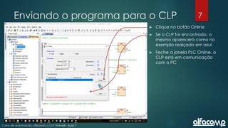 7
Curso de automação utilizando o CLP Haiwell - Aula 7
Enviando o programa para o CLP
 Clique no botão Online
 Se o CLP for encontrado, o
mesmo aparecerá como no
exemplo realçado em azul
 Feche a janela PLC Online, o
CLP está em comunicação
com o PC
 