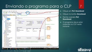 7
Curso de automação utilizando o CLP Haiwell - Aula 7
Enviando o programa para o CLP
 Clique em PLC Download
 Clique no botão Download
 Feche a janela PLC
Download
 O programa deve estar
rodando no CLP neste
instante
 