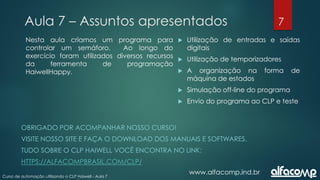 7
Curso de automação utilizando o CLP Haiwell - Aula 7
Aula 7 – Assuntos apresentados
www.alfacomp.ind.br
 Utilização de entradas e saídas
digitais
 Utilização de temporizadores
 A organização na forma de
máquina de estados
 Simulação off-line do programa
 Envio do programa ao CLP e teste
Nesta aula criamos um programa para
controlar um semáforo. Ao longo do
exercício foram utilizados diversos recursos
da ferramenta de programação
HaiwellHappy.
OBRIGADO POR ACOMPANHAR NOSSO CURSO!
VISITE NOSSO SITE E FAÇA O DOWNLOAD DOS MANUAIS E SOFTWARES.
TUDO SOBRE O CLP HAIWELL VOCÊ ENCONTRA NO LINK:
HTTPS://ALFACOMPBRASIL.COM/CLP/
 