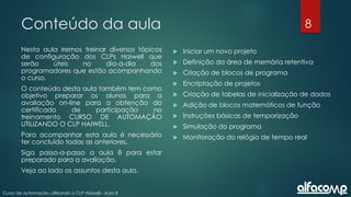 8
Curso de automação utilizando o CLP Haiwell - Aula 8
Conteúdo da aula
Nesta aula iremos treinar diversos tópicos
de configuração dos CLPs Haiwell que
serão úteis no dia-a-dia dos
programadores que estão acompanhando
o curso.
O conteúdo desta aula também tem como
objetivo preparar os alunos para a
avaliação on-line para a obtenção do
certificado de participação no
treinamento CURSO DE AUTOMAÇÃO
UTILIZANDO O CLP HAIWELL.
Para acompanhar esta aula é necessário
ter concluído todas as anteriores.
Siga passo-a-passo a aula 8 para estar
preparado para a avaliação.
Veja ao lado os assuntos desta aula.
 Iniciar um novo projeto
 Definição da área de memória retentiva
 Criação de blocos de programa
 Encriptação de projetos
 Criação de tabelas de inicialização de dados
 Adição de blocos matemáticos de função
 Instruções básicas de temporização
 Simulação do programa
 Monitoração do relógio de tempo real
 