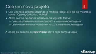 8
Curso de automação utilizando o CLP Haiwell - Aula 8
Crie um novo projeto
 Crie um novo projeto utilizando o modelo T16S0P-e e dê ao mesmo o
nome “Operação básica Haiwell”
 Altere a área de dados retentivos da seguinte forma:
 Operandos V retentivos iniciando em V500 e tamanho de 3000 registros
 Operandos M retentivos iniciando em M1000 e tamanho de 2000 registros
A janela de criação de New Project deve ficar como a seguir
 