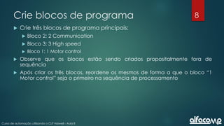 8
Curso de automação utilizando o CLP Haiwell - Aula 8
Crie blocos de programa
 Crie três blocos de programa principais:
 Bloco 2: 2 Communication
 Bloco 3: 3 High speed
 Bloco 1: 1 Motor control
 Observe que os blocos estão sendo criados propositalmente fora de
sequência
 Após criar os três blocos, reordene os mesmos de forma a que o bloco “1
Motor control” seja o primeiro na sequência de processamento
 