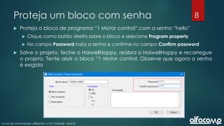 8
Curso de automação utilizando o CLP Haiwell - Aula 8
Proteja um bloco com senha
 Proteja o bloco de programa “1 Motor control” com a senha “hello”
 Clique como botão direito sobre o bloco e selecione Program property
 No campo Password insira a senha e confirme no campo Confirm password
 Salve o projeto, feche o HaiwellHappy, reabra o HaiwellHappy e recarregue
o projeto. Tente abrir o bloco “1 Motor control. Observe que agora a senha
é exigida
 