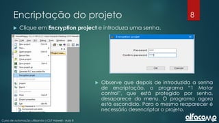 8
Curso de automação utilizando o CLP Haiwell - Aula 8
Encriptação do projeto
 Clique em Encryption project e introduza uma senha.
 Observe que depois de introduzida a senha
de encriptação, o programa “1 Motor
control”, que está protegido por senha,
desaparece do menu. O programa agora
está escondido. Para o mesmo reaparecer é
necessário desencriptar o projeto.
 