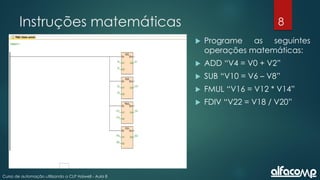 8
Curso de automação utilizando o CLP Haiwell - Aula 8
Instruções matemáticas
 Programe as seguintes
operações matemáticas:
 ADD “V4 = V0 + V2”
 SUB “V10 = V6 – V8”
 FMUL “V16 = V12 * V14”
 FDIV “V22 = V18 / V20”
 