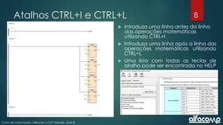 8
Curso de automação utilizando o CLP Haiwell - Aula 8
Atalhos CTRL+I e CTRL+L
 Introduza uma linha antes da linha
das operações matemáticas
utilizando CTRL+I
 Introduza uma linha após a linha das
operações matemáticas utilizando
CTRL+L
 Uma lista com todas as teclas de
atalho pode ser encontrada no HELP
 
