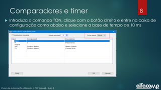 8
Curso de automação utilizando o CLP Haiwell - Aula 8
Comparadores e timer
 Introduza o comando TON, clique com o botão direito e entre na caixa de
configuração como abaixo e selecione a base de tempo de 10 ms
 