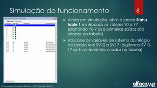 8
Curso de automação utilizando o CLP Haiwell - Aula 8
Simulação do funcionamento
 Ainda em simulação, abra a janela Status
table 1 e introduza os valores Y0 a Y7
(digitando Y0-7 as 8 primeiras saídas são
criadas na tabela)
 Adicione os variáveis de sistema do relógio
de tempo real SV12 a SV17 (digitando SV12-
17 as 6 variáveis são criadas na tabela)
 