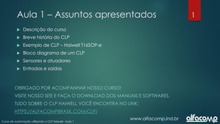 1
Curso de automação utilizando o CLP Haiwell - Aula 1
Aula 1 – Assuntos apresentados
www.alfacomp.ind.br
 Descrição do curso
 Breve história do CLP
 Exemplo de CLP – Haiwell T16SOP-e
 Bloco diagrama de um CLP
 Sensores e atuadores
 Entradas e saídas
OBRIGADO POR ACOMPANHAR NOSSO CURSO!
VISITE NOSSO SITE E FAÇA O DOWNLOAD DOS MANUAIS E SOFTWARES.
TUDO SOBRE O CLP HAIWELL VOCÊ ENCONTRA NO LINK:
HTTPS://ALFACOMPBRASIL.COM/CLP/
 