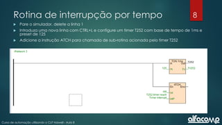 8
Curso de automação utilizando o CLP Haiwell - Aula 8
Rotina de interrupção por tempo
 Pare o simulador, delete a linha 1
 Introduza uma nova linha com CTRL+L e configure um timer T252 com base de tempo de 1ms e
preset de 125
 Adicione a instrução ATCH para chamada de sub-rotina acionada pelo timer T252
 