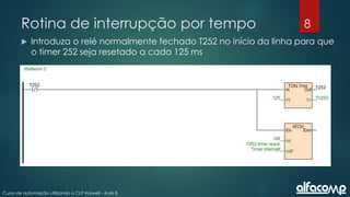 8
Curso de automação utilizando o CLP Haiwell - Aula 8
Rotina de interrupção por tempo
 Introduza o relé normalmente fechado T252 no início da linha para que
o timer 252 seja resetado a cada 125 ms
 