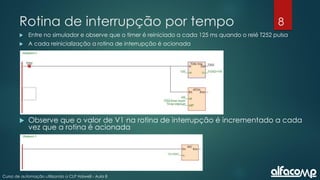8
Curso de automação utilizando o CLP Haiwell - Aula 8
Rotina de interrupção por tempo
 Entre no simulador e observe que o timer é reiniciado a cada 125 ms quando o relé T252 pulsa
 A cada reinicialização a rotina de interrupção é acionada
 Observe que o valor de V1 na rotina de interrupção é incrementado a cada
vez que a rotina é acionada
 