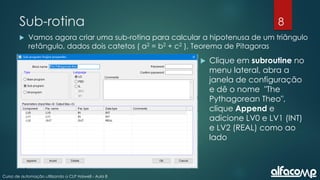 8
Curso de automação utilizando o CLP Haiwell - Aula 8
Sub-rotina
 Vamos agora criar uma sub-rotina para calcular a hipotenusa de um triângulo
retângulo, dados dois catetos ( a2 = b2 + c2 ), Teorema de Pitagoras
 Clique em subroutine no
menu lateral, abra a
janela de configuração
e dê o nome "The
Pythagorean Theo",
clique Append e
adicione LV0 e LV1 (INT)
e LV2 (REAL) como ao
lado
 