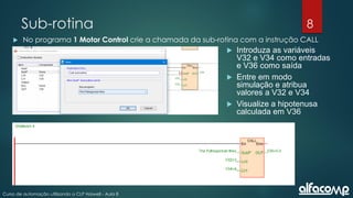 8
Curso de automação utilizando o CLP Haiwell - Aula 8
Sub-rotina
 No programa 1 Motor Control crie a chamada da sub-rotina com a instrução CALL
 Introduza as variáveis
V32 e V34 como entradas
e V36 como saída
 Entre em modo
simulação e atribua
valores a V32 e V34
 Visualize a hipotenusa
calculada em V36
 
