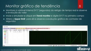 8
Curso de automação utilizando o CLP Haiwell - Aula 8
Monitor gráfico de tendência
 Monitore a variável interna SV17 (segundos) do relógio de tempo real e observe
a evolução do valor
 Inicie o simulador e clique em Trend monitor e digite SV17 no primeiro campo
 Altere o Upper limit para 60 e observe a evolução gráfica do contador de
segundos
 