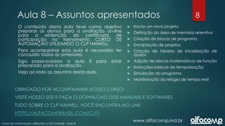 8
Curso de automação utilizando o CLP Haiwell - Aula 8
Aula 8 – Assuntos apresentados
www.alfacomp.ind.br
O conteúdo desta aula teve como objetivo
preparar os alunos para a avaliação on-line
para a obtenção do certificado de
participação no treinamento CURSO DE
AUTOMAÇÃO UTILIZANDO O CLP HAIWELL.
Para acompanhar esta aula é necessário ter
concluído todas as anteriores.
Siga passo-a-passo a aula 8 para estar
preparado para a avaliação.
Veja ao lado os assuntos desta aula.
 Iniciar um novo projeto
 Definição da área de memória retentiva
 Criação de blocos de programa
 Encriptação de projetos
 Criação de tabelas de inicialização de
dados
 Adição de blocos matemáticos de função
 Instruções básicas de temporização
 Simulação do programa
 Monitoração do relógio de tempo real
OBRIGADO POR ACOMPANHAR NOSSO CURSO!
VISITE NOSSO SITE E FAÇA O DOWNLOAD DOS MANUAIS E SOFTWARES.
TUDO SOBRE O CLP HAIWELL VOCÊ ENCONTRA NO LINK:
HTTPS://ALFACOMPBRASIL.COM/CLP/
 