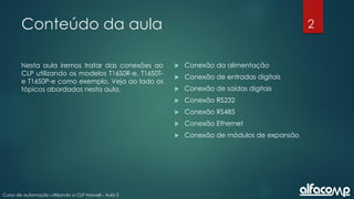 2
Curso de automação utilizando o CLP Haiwell - Aula 2
Conteúdo da aula
Nesta aula iremos tratar das conexões ao
CLP utilizando os modelos T16S0R-e, T16S0T-
e T16S0P-e como exemplo. Veja ao lado os
tópicos abordados nesta aula.
 Conexão da alimentação
 Conexão de entradas digitais
 Conexão de saídas digitais
 Conexão RS232
 Conexão RS485
 Conexão Ethernet
 Conexão de módulos de expansão
 