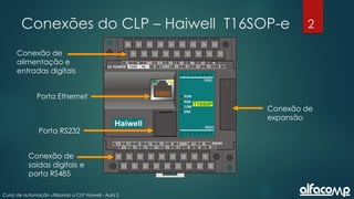 2
Curso de automação utilizando o CLP Haiwell - Aula 2
Conexões do CLP – Haiwell T16SOP-e
Conexão de
alimentação e
entradas digitais
Porta Ethernet
Porta RS232
Conexão de
saídas digitais e
porta RS485
Conexão de
expansão
 