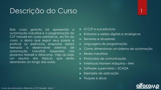 1
Curso de automação utilizando o CLP Haiwell - Aula 1
Descrição do Curso
Este curso gratuito irá apresentar a
automação industrial e a programação do
CLP Haiwell em aulas periódicas. Ao fim do
curso, o aluno que seguir seus passos e
praticar os exercícios propostos estará
treinado a desenvolver sistemas de
automação industrial baseados nos
produtos Haiwell e Alfacomp. Veja ao lado
um resumo dos tópicos que serão
abordados ao longo das aulas.
 O CLP e sua estrutura
 Entradas e saídas digitais e analógicas
 Sensores e atuadores
 Linguagens de programação
 Como dimensionar um sistema de automação
 Redes industriais
 Protocolos de comunicação
 Interfaces Homem Máquina – IHM
 Software supervisório – SCADA
 Exemplos de aplicação
 Truques e dicas
 