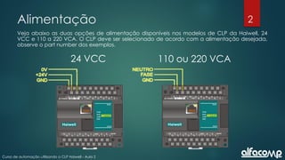 2
Curso de automação utilizando o CLP Haiwell - Aula 2
Alimentação
Veja abaixo as duas opções de alimentação disponíveis nos modelos de CLP da Haiwell, 24
VCC e 110 a 220 VCA. O CLP deve ser selecionado de acordo com a alimentação desejada,
observe o part number dos exemplos.
24 VCC 110 ou 220 VCA
 