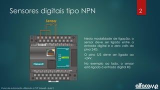 2
Curso de automação utilizando o CLP Haiwell - Aula 2
Sensores digitais tipo NPN
Nesta modalidade de ligação, o
sensor deve ser ligado entre a
entrada digital e o zero volts do
pino 24G.
O pino S/S deve ser ligado ao
+24V.
No exemplo ao lado, o sensor
está ligado à entrada digital X0.
Sensor
 