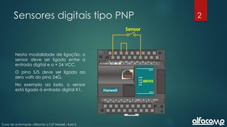 2
Curso de automação utilizando o CLP Haiwell - Aula 2
Sensores digitais tipo PNP
Nesta modalidade de ligação, o
sensor deve ser ligado entre a
entrada digital e o + 24 VCC.
O pino S/S deve ser ligado ao
zero volts do pino 24G.
No exemplo ao lado, o sensor
está ligado à entrada digital X1.
Sensor
 