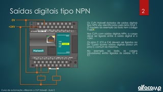 2
Curso de automação utilizando o CLP Haiwell - Aula 2
Saídas digitais tipo NPN
Os CLPs Haiwell dotados de saídas digitais
tipo NPN são identificados pela letra final T.
O modelo do exemplo ao lado tem código
T16S0T.
Nos CLPs com saídas digitais NPN, a carga
deve ser ligada entre a saída digital e o
+24V .
Os pino C (C0 e C4) devem ser ligados ao
0V. Cada quatro saídas digitais possui um
pino C comum às mesmas.
No exemplo ao lado, as cargas
(atuadores) estão ligadas às saídas Y2 e
Y7.
+24V
0V
T16SOT
 
