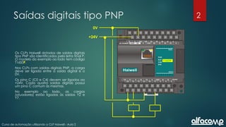 2
Curso de automação utilizando o CLP Haiwell - Aula 2
Saídas digitais tipo PNP
Os CLPs Haiwell dotados de saídas digitais
tipo PNP são identificados pela letra final P.
O modelo do exemplo ao lado tem código
T16S0P.
Nos CLPs com saídas digitais PNP, a carga
deve ser ligada entre a saída digital e o
0V.
Os pino C (C0 e C4) devem ser ligados ao
+24V. Cada quatro saídas digitais possui
um pino C comum às mesmas.
No exemplo ao lado, as cargas
(atuadores) estão ligadas às saídas Y2 e
Y7.
+24V
0V
T16SOP
 