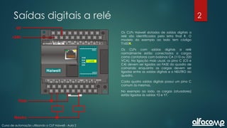 2
Curso de automação utilizando o CLP Haiwell - Aula 2
Saídas digitais a relé
Os CLPs Haiwell dotados de saídas digitais a
relé são identificados pela letra final R. O
modelo do exemplo ao lado tem código
T16S0R.
Os CLPs com saídas digitais a relé
normalmente estão conectados a cargas
como contatoras com bobinas CA (110 ou 220
VCA). Na ligação mais usual, os pino C (C0 e
C4) devem ser ligados ao FASE do quadro de
comando enquanto as cargas devem ser
ligadas entre as saídas digitais e o NEUTRO do
quadro.
Cada quatro saídas digitais possui um pino C
comum às mesmas.
No exemplo ao lado, as cargas (atuadores)
estão ligadas às saídas Y2 e Y7.
+24V
0V
T16S0R
Neutro
Fase
 