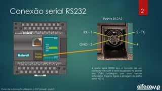 2
Curso de automação utilizando o CLP Haiwell - Aula 2
Conexão serial RS232
A porta serial RS232 tem o formato de um
conector mini DIN e está localizada no painel
dos CLPs, protegida por uma tampa
articulada. Veja na figura a pinagem da porta
serial RS232.
Porta RS232
4
2 - TX
RX - 1
GND - 3
Porta
RS232
 