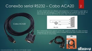 2
Curso de automação utilizando o CLP Haiwell - Aula 2
Conexão serial RS232 – Cabo ACA20
O cabo ACA20 deve ser utilizado para programar o CLP Haiwell ou para ligar o
CLP a um IHM, por exemplo. O cabo é dotado de um conector mini DIN de um
lado e de um conector DB9 fêmea do outro. Veja o esquema do cabo abaixo.
Se o computador possuir apenas portas USB, sugerimos utilizar um cabo conversor
adaptador de USB para RS232 como o modelo fornecido pela COMM5 para ligar
o cabo ACA20 ao computador.
Cabo ACA20
 