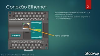 2
Curso de automação utilizando o CLP Haiwell - Aula 2
Conexão Ethernet
A porta Ethernet está localizada no painel do CLP e
segue o padrão da norma.
Através da porta Ethernet podemos programar o
CLP e criar redes de CLPs.
Porta Ethernet
 