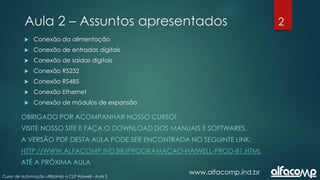2
Curso de automação utilizando o CLP Haiwell - Aula 2
Aula 2 – Assuntos apresentados
OBRIGADO POR ACOMPANHAR NOSSO CURSO!
VISITE NOSSO SITE E FAÇA O DOWNLOAD DOS MANUAIS E SOFTWARES.
A VERSÃO PDF DESTA AULA PODE SER ENCONTRADA NO SEGUINTE LINK:
HTTP://WWW.ALFACOMP.IND.BR/PROGRAMACAO-HAIWELL-PROD-81.HTML
ATÉ A PRÓXIMA AULA
www.alfacomp.ind.br
 Conexão da alimentação
 Conexão de entradas digitais
 Conexão de saídas digitais
 Conexão RS232
 Conexão RS485
 Conexão Ethernet
 Conexão de módulos de expansão
 