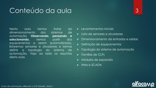 3
Curso de automação utilizando o CLP Haiwell - Aula 3
Conteúdo da aula
Nesta aula iremos tratar do
dimensionamento dos sistemas de
automação. Observando, pensando e
solucionando, iremos partir dos
equipamentos a serem automatizados,
listaremos sensores e atuadores e iremos
definir a topologia do sistema de
automação. Veja ao lado os assuntos
desta aula.
 Levantamentos iniciais
 Lista de sensores e atuadores
 Dimensionamento de entradas e saídas
 Definição de equipamentos
 Topologia do sistema de automação
 Famílias de CLPs
 Módulos de expansão
 IHMs e SCADA
 